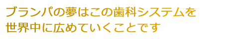 ブランパの夢はこの歯科システムを世界中に広めていくことです